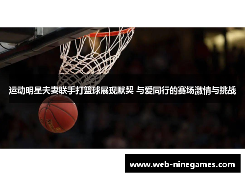 运动明星夫妻联手打篮球展现默契 与爱同行的赛场激情与挑战